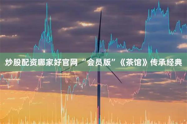 炒股配资哪家好官网 “会员版”《茶馆》传承经典