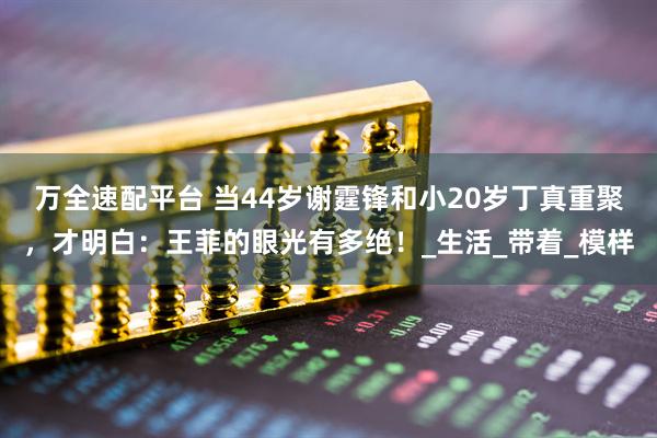 万全速配平台 当44岁谢霆锋和小20岁丁真重聚，才明白：王菲的眼光有多绝！_生活_带着_模样