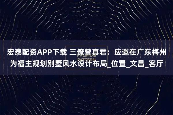 宏泰配资APP下载 三僚曾真君：应邀在广东梅州为福主规划别墅风水设计布局_位置_文昌_客厅