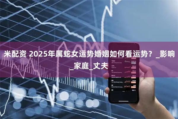 米配资 2025年属蛇女运势婚姻如何看运势？_影响_家庭_丈夫