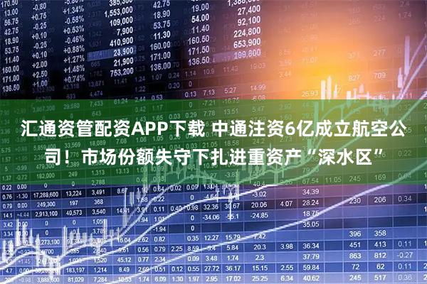 汇通资管配资APP下载 中通注资6亿成立航空公司！市场份额失守下扎进重资产“深水区”