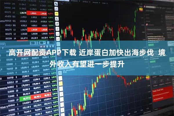 高开网配资APP下载 近岸蛋白加快出海步伐  境外收入有望进一步提升