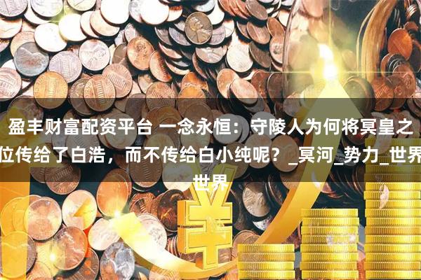 盈丰财富配资平台 一念永恒：守陵人为何将冥皇之位传给了白浩，而不传给白小纯呢？_冥河_势力_世界