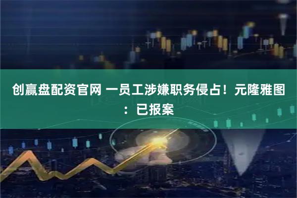 创赢盘配资官网 一员工涉嫌职务侵占！元隆雅图：已报案