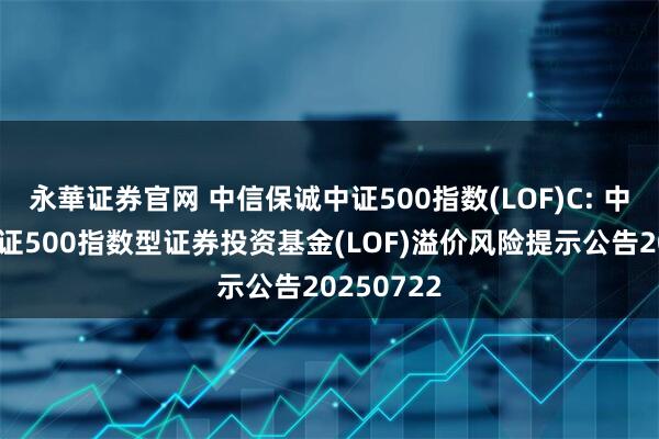 永華证券官网 中信保诚中证500指数(LOF)C: 中信保诚中证500指数型证券投资基金(LOF)溢价风险提示公告20250722