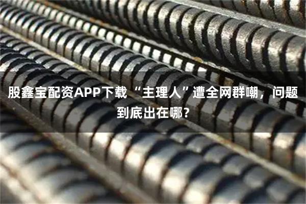 股鑫宝配资APP下载 “主理人”遭全网群嘲，问题到底出在哪？