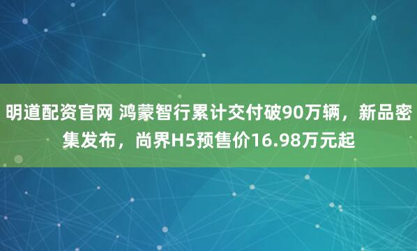 明道配资官网 鸿蒙智行累计交付破90万辆，新品密集发布，尚界H5预售价16.98万元起