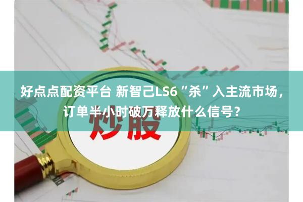 好点点配资平台 新智己LS6“杀”入主流市场，订单半小时破万释放什么信号？