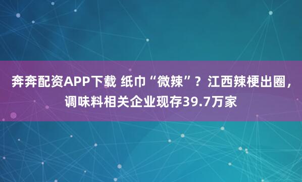 奔奔配资APP下载 纸巾“微辣”？江西辣梗出圈，调味料相关企业现存39.7万家