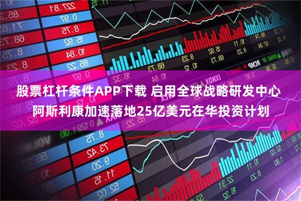 股票杠杆条件APP下载 启用全球战略研发中心 阿斯利康加速落地25亿美元在华投资计划