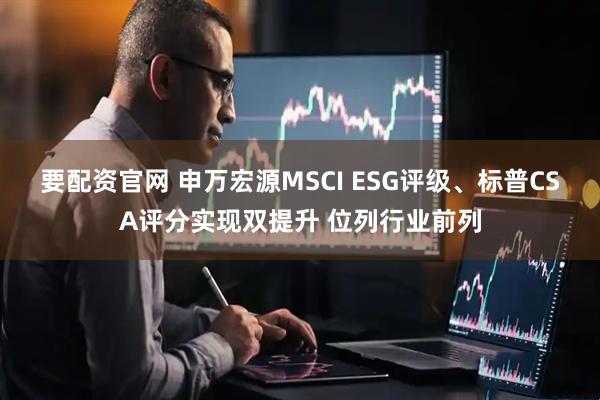要配资官网 申万宏源MSCI ESG评级、标普CSA评分实现双提升 位列行业前列