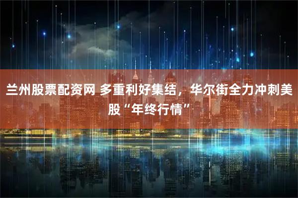 兰州股票配资网 多重利好集结，华尔街全力冲刺美股“年终行情”