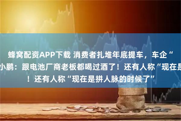 蜂窝配资APP下载 消费者扎堆年底提车，车企“堵门”抢电池！何小鹏：跟电池厂商老板都喝过酒了！还有人称“现在是拼人脉的时候了”