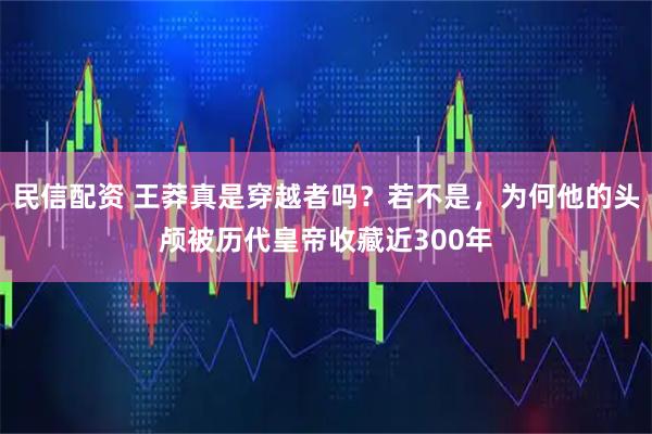 民信配资 王莽真是穿越者吗？若不是，为何他的头颅被历代皇帝收藏近300年