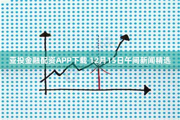 亚投金融配资APP下载 12月15日午间新闻精选