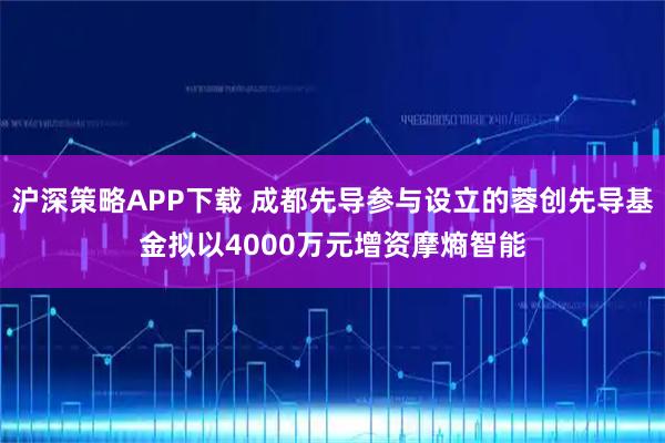 沪深策略APP下载 成都先导参与设立的蓉创先导基金拟以4000万元增资摩熵智能