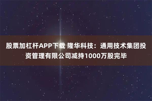 股票加杠杆APP下载 隆华科技：通用技术集团投资管理有限公司减持1000万股完毕