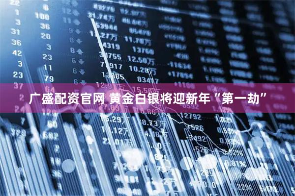 广盛配资官网 黄金白银将迎新年“第一劫”