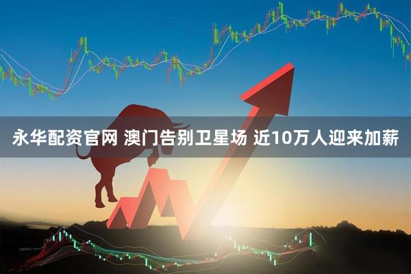 永华配资官网 澳门告别卫星场 近10万人迎来加薪