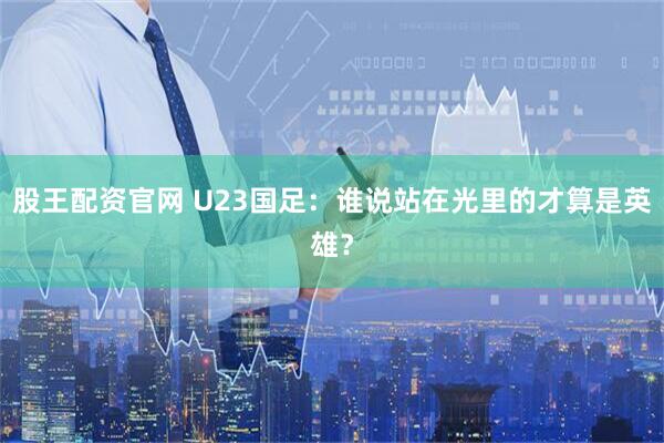 股王配资官网 U23国足：谁说站在光里的才算是英雄？