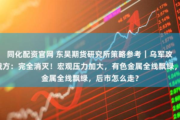 同化配资官网 东吴期货研究所策略参考｜乌军攻入俄境内，俄方：完全消灭！宏观压力加大，有色金属全线飘绿，后市怎么走？