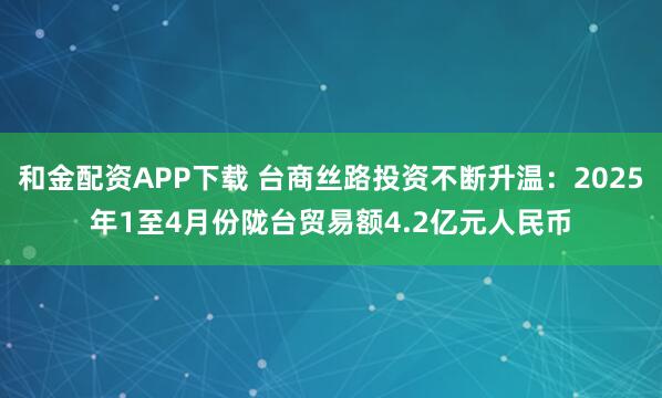和金配资APP下载 台商丝路投资不断升温：2025年1至4月份陇台贸易额4.2亿元人民币