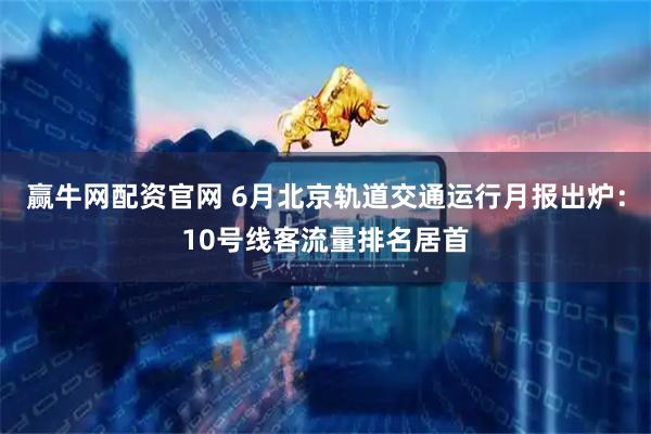 赢牛网配资官网 6月北京轨道交通运行月报出炉：10号线客流量排名居首