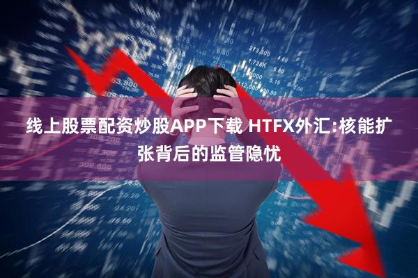 线上股票配资炒股APP下载 HTFX外汇:核能扩张背后的监管隐忧