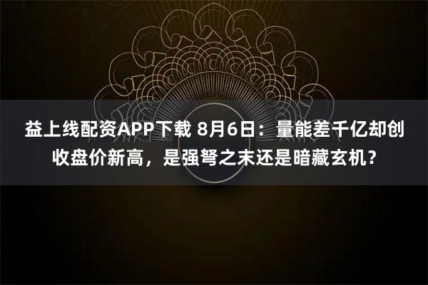 益上线配资APP下载 8月6日：量能差千亿却创收盘价新高，是强弩之末还是暗藏玄机？