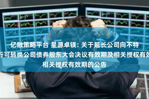 亿融策略平台 星源卓镁: 关于延长公司向不特定对象发行可转换公司债券股东大会决议有效期及相关授权有效期的公告