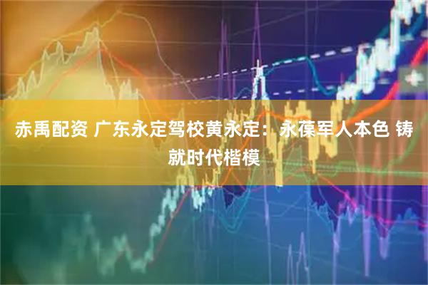 赤禹配资 广东永定驾校黄永定：永葆军人本色 铸就时代楷模
