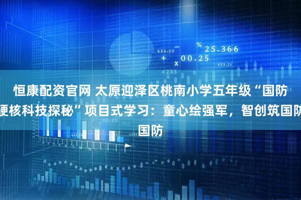 恒康配资官网 太原迎泽区桃南小学五年级“国防硬核科技探秘”项目式学习：童心绘强军，智创筑国防