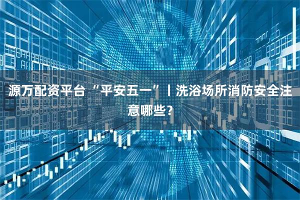源万配资平台 “平安五一”丨洗浴场所消防安全注意哪些？