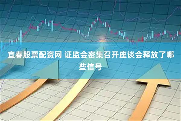 宜春股票配资网 证监会密集召开座谈会释放了哪些信号