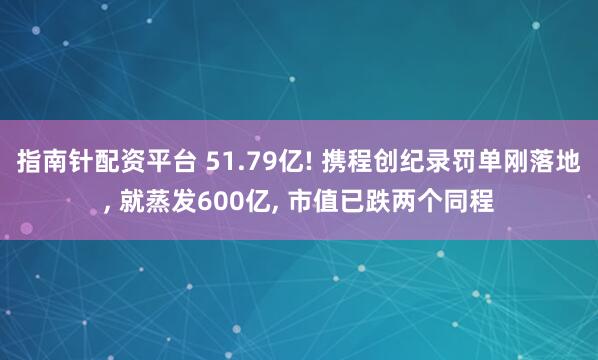 指南针配资平台 51.79亿! 携程创纪录罚单刚落地, 就蒸发600亿, 市值已跌两个同程